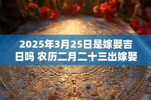 2025年3月25日是嫁娶吉日吗 农历二月二十三出嫁娶妻如何