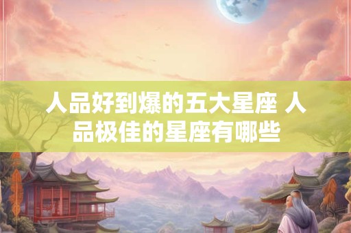 人品好到爆的五大星座 人品极佳的星座有哪些 人品好到爆的五大星座 人品极佳的星座有哪些
