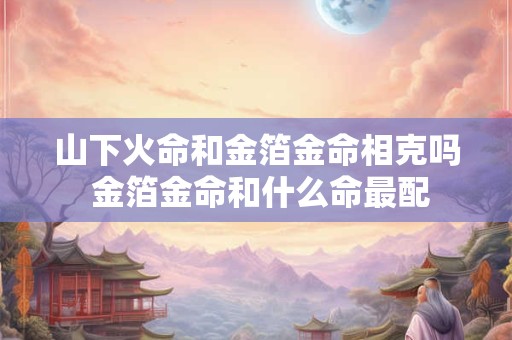 山下火命和金箔金命相克吗 金箔金命和什么命最配