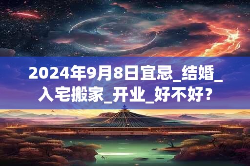 2024年9月8日宜忌_结婚_入宅搬家_开业_好不好？
