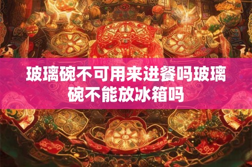 玻璃碗不可用来进餐吗玻璃碗不能放冰箱吗