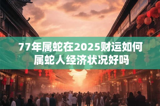 77年属蛇在2025财运如何 属蛇人经济状况好吗