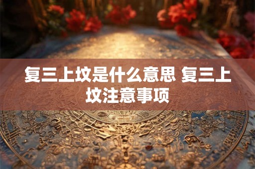 复三上坟是什么意思 复三上坟注意事项 复三上坟是什么意思 复三上坟注意事项
