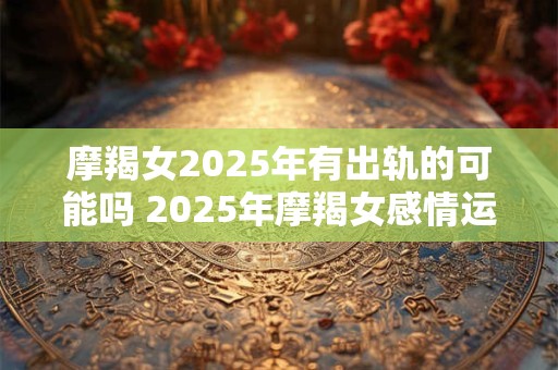 摩羯女2025年有出轨的可能吗 2025年摩羯女感情运势