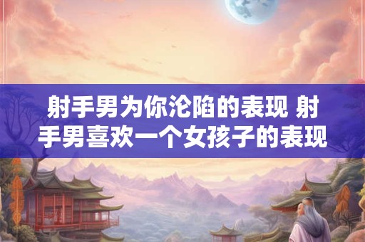 射手男为你沦陷的表现 射手男喜欢一个女孩子的表现