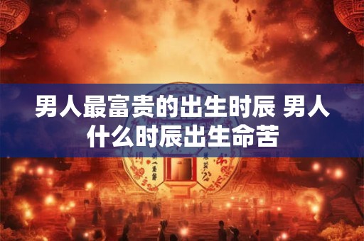 男人最富贵的出生时辰 男人什么时辰出生命苦