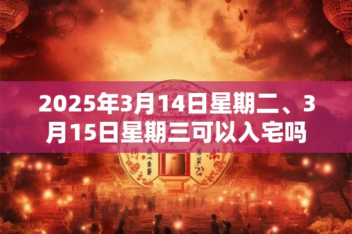 2025年3月14日星期二、3月15日星期三可以入宅吗