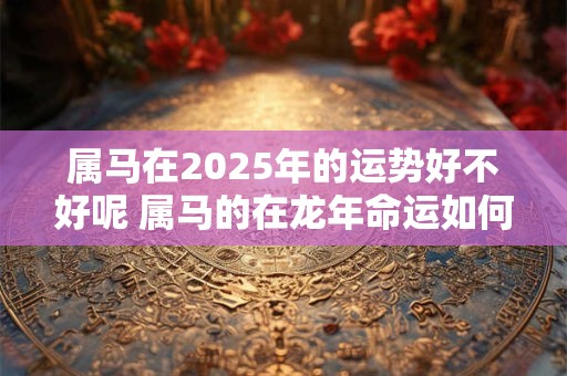 属马在2025年的运势好不好呢 属马的在龙年命运如何