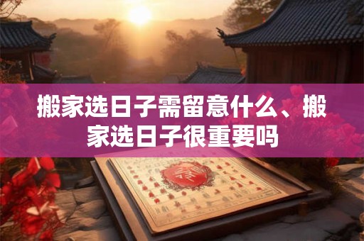 搬家选日子需留意什么、搬家选日子很重要吗