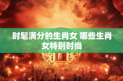 时髦满分的生肖女 哪些生肖女特别时尚