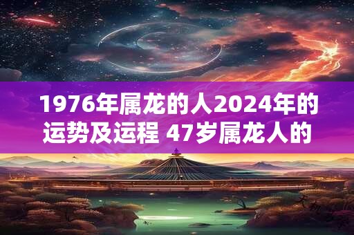 1976年属龙的人2024年的运势及运程 47岁属龙人的运势