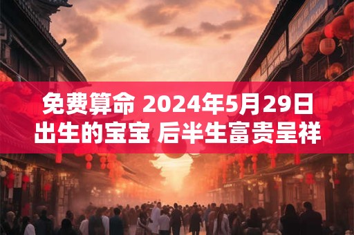 免费算命 2024年5月29日出生的宝宝 后半生富贵呈祥
