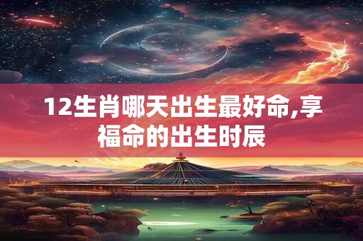 12生肖哪天出生最好命,享福命的出生时辰