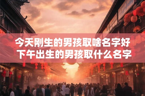 今天刚生的男孩取啥名字好 下午出生的男孩取什么名字