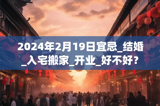 2024年2月19日宜忌_结婚_入宅搬家_开业_好不好？