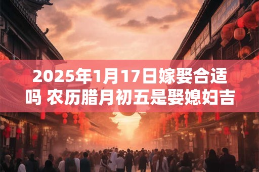 2025年1月17日嫁娶合适吗 农历腊月初五是娶媳妇吉日吗
