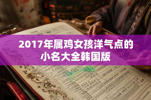 2017年属鸡女孩洋气点的小名大全韩国版 2017年属鸡女孩洋气点的小名大全韩国版