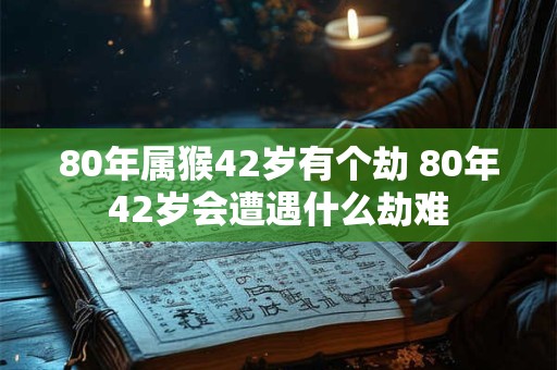 80年属猴42岁有个劫 80年42岁会遭遇什么劫难