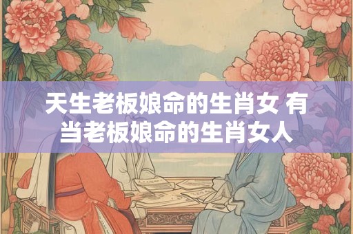 天生老板娘命的生肖女 有当老板娘命的生肖女人