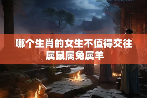 哪个生肖的女生不值得交往 属鼠属兔属羊