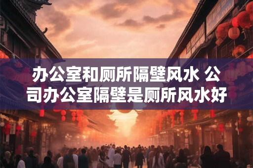 办公室和厕所隔壁风水 公司办公室隔壁是厕所风水好吗