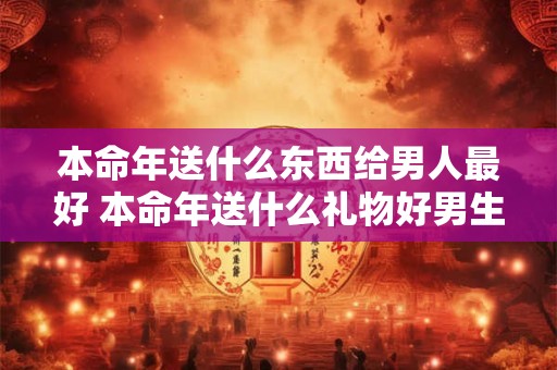 本命年送什么东西给男人最好 本命年送什么礼物好男生