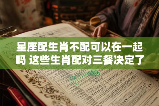 星座配生肖不配可以在一起吗 这些生肖配对三餐决定了能不能在一起