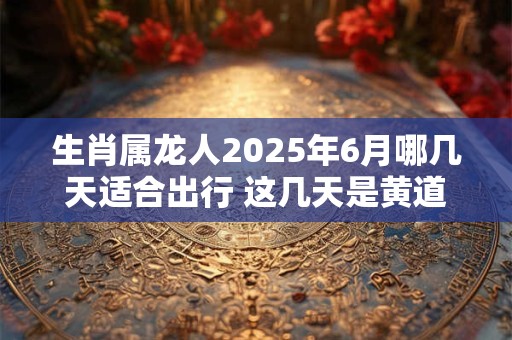 生肖属龙人2025年6月哪几天适合出行 这几天是黄道吉日 生肖属龙人2025年6月哪几天适合出行 这几天是黄道吉日
