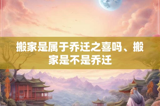 搬家是属于乔迁之喜吗、搬家是不是乔迁