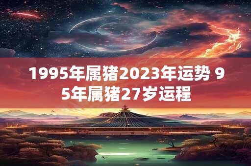 1995年属猪2023年运势 95年属猪27岁运程