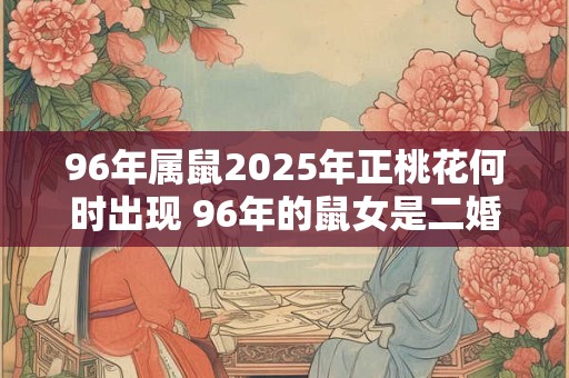 96年属鼠2025年正桃花何时出现 96年的鼠女是二婚命吗