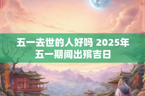 五一去世的人好吗 2025年五一期间出殡吉日