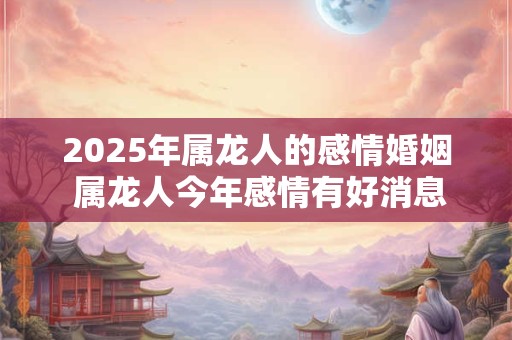 2025年属龙人的感情婚姻 属龙人今年感情有好消息吗