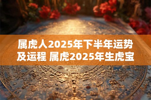 属虎人2025年下半年运势及运程 属虎2025年生虎宝宝好吗