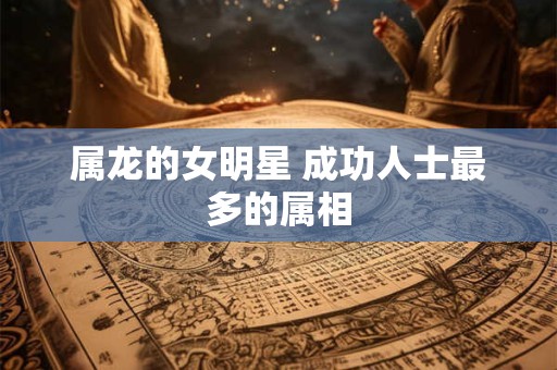 属龙的女明星 成功人士最多的属相