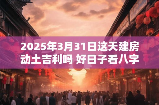 2025年3月31日这天建房动土吉利吗 好日子看八字