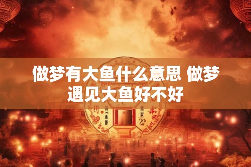 做梦有大鱼什么意思 做梦遇见大鱼好不好