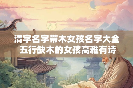 清字名字带木女孩名字大全 五行缺木的女孩高雅有诗意的名字