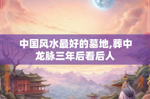 中国风水最好的墓地,葬中龙脉三年后看后人