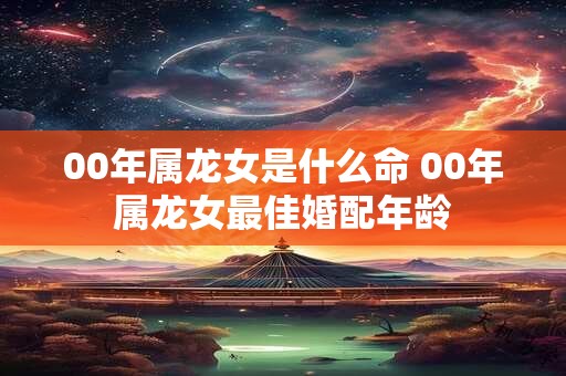00年属龙女是什么命 00年属龙女最佳婚配年龄 00年属龙女是什么命 00年属龙女最佳婚配年龄