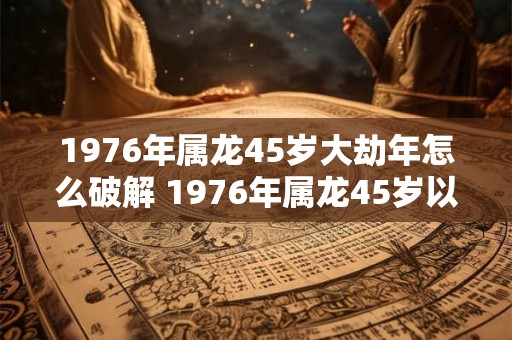 1976年属龙45岁大劫年怎么破解 1976年属龙45岁以后运气