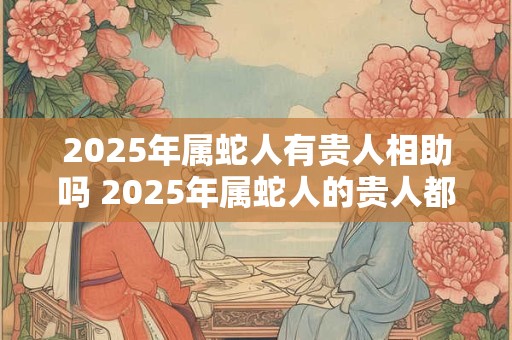 2025年属蛇人有贵人相助吗 2025年属蛇人的贵人都是谁