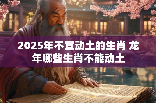 详细阅读:2025年不宜动土的生肖 龙年哪些生肖不能动土 2025年不宜动土的生肖 龙年哪些生肖不能动土
