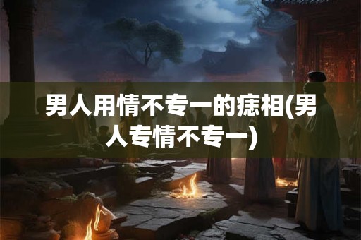 男人用情不专一的痣相(男人专情不专一)