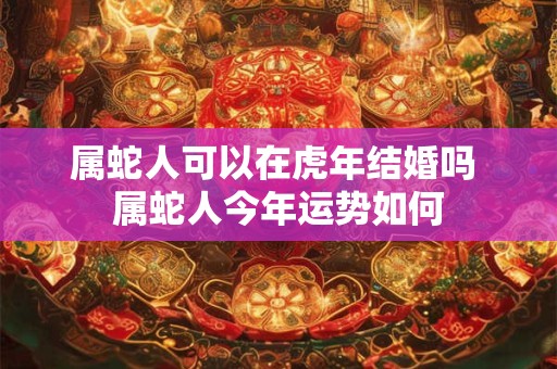 属蛇人可以在虎年结婚吗 属蛇人今年运势如何