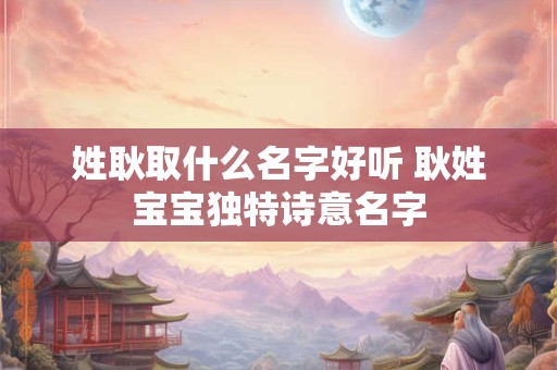 姓耿取什么名字好听 耿姓宝宝独特诗意名字