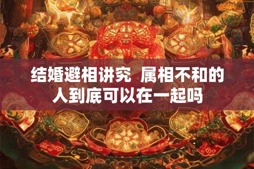 结婚避相讲究  属相不和的人到底可以在一起吗