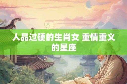 人品过硬的生肖女 重情重义的星座 人品过硬的生肖女 重情重义的星座