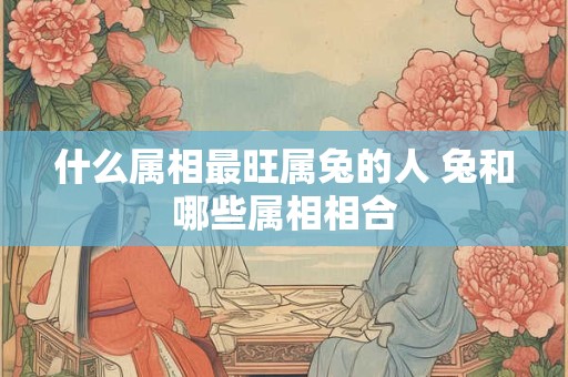 什么属相最旺属兔的人 兔和哪些属相相合 什么属相最旺属兔的人 兔和哪些属相相合