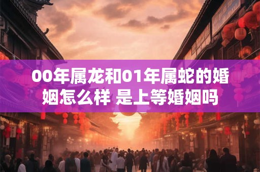 00年属龙和01年属蛇的婚姻怎么样 是上等婚姻吗